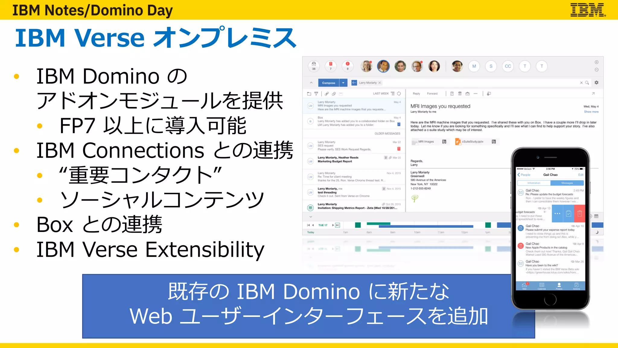 IBM Verse オンプレミス
• IBM Domino の
アドオンモジュールを提供
• FP7 以上に導⼊可能
• IBM Connections との連携
• “重要コンタクト”
• ソーシャルコンテンツ
• Box との連携
• IBM Verse Extensibility
既存の IBM Domino に新たな
Web ユーザーインターフェースを追加
 