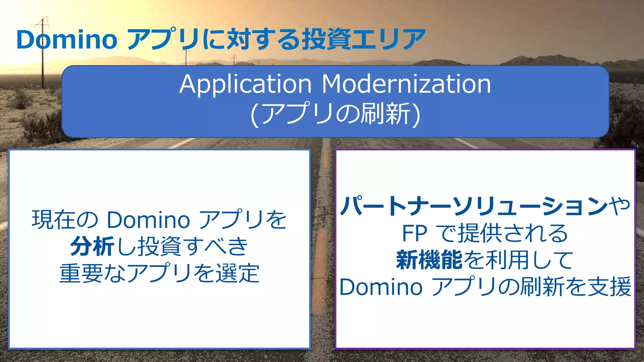 Domino アプリに対する投資エリア
Application Modernization
(アプリの刷新)
現在の Domino アプリを
分析し投資すべき
重要なアプリを選定
パートナーソリューションや
FP で提供される
新機能を利⽤して
Domino アプリの刷新を⽀援
 