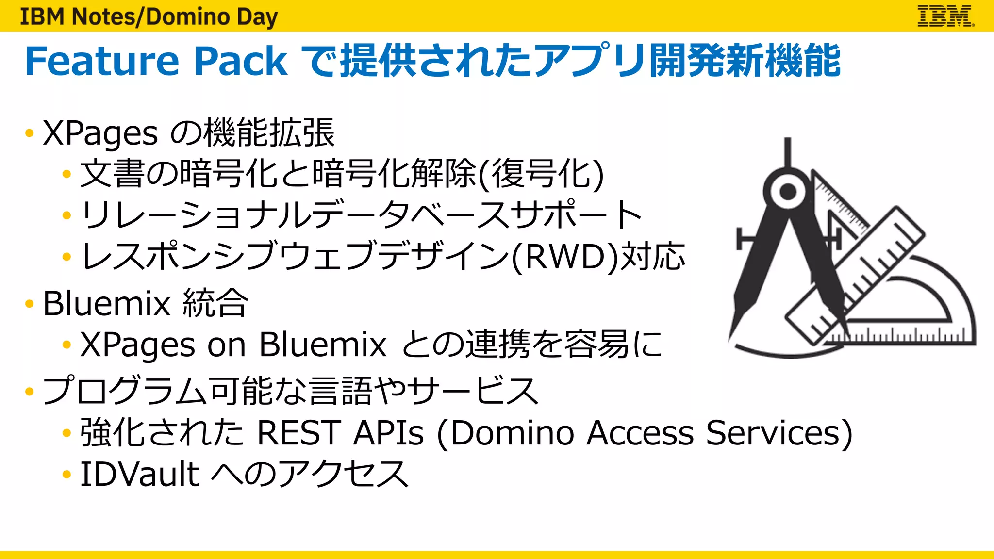 Feature Pack で提供されたアプリ開発新機能
• XPages の機能拡張
• ⽂書の暗号化と暗号化解除(復号化)
• リレーショナルデータベースサポート
• レスポンシブウェブデザイン(RWD)対応
• Bluemix 統合
• XPages on Bluemix との連携を容易に
• プログラム可能な⾔語やサービス
• 強化された REST APIs (Domino Access Services)
• IDVault へのアクセス
 