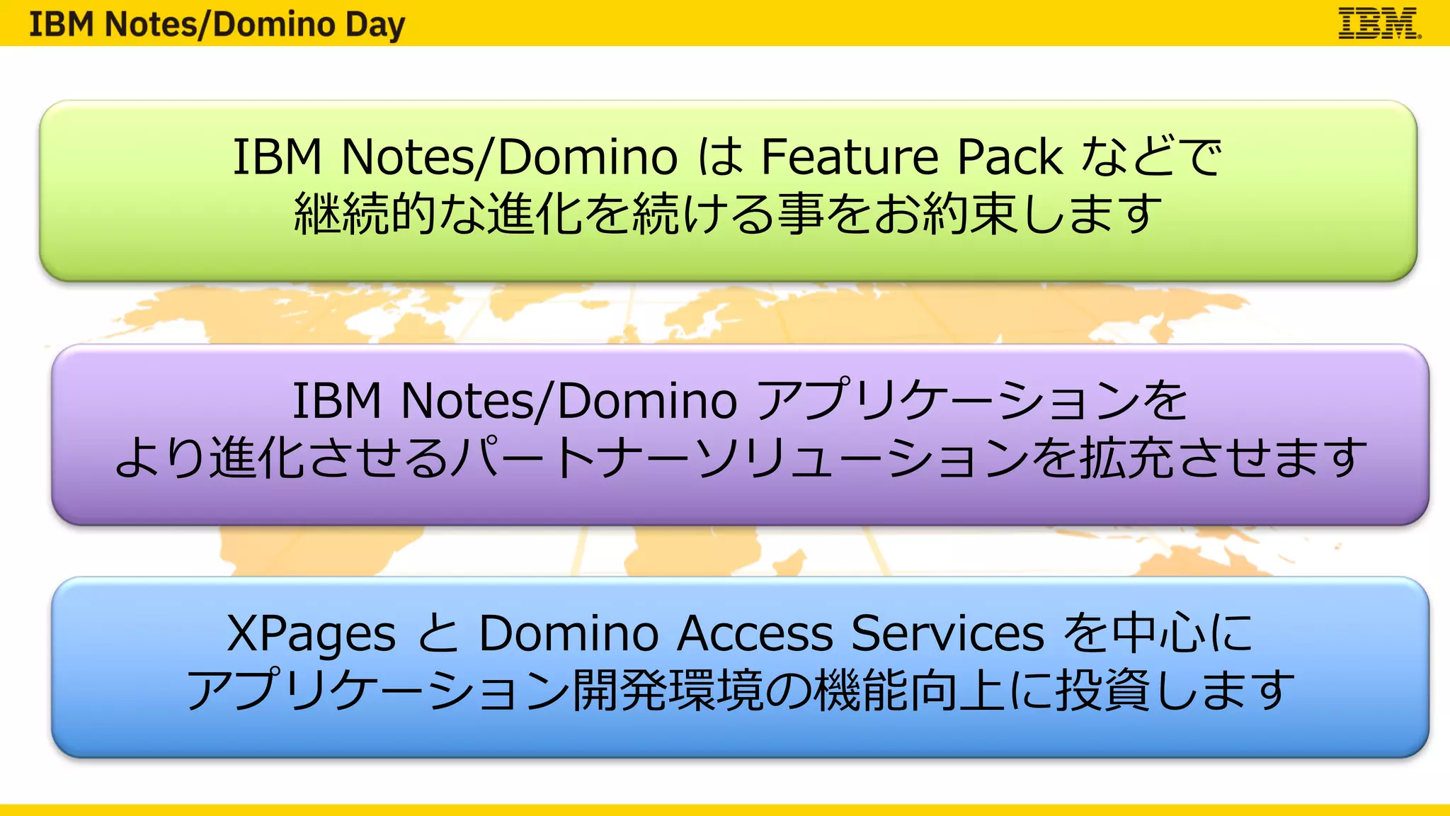 IBM Notes/Domino は Feature Pack などで
継続的な進化を続ける事をお約束します
IBM Notes/Domino アプリケーションを
より進化させるパートナーソリューションを拡充させます
XPages と Domino Access Services を中⼼に
アプリケーション開発環境の機能向上に投資します
 