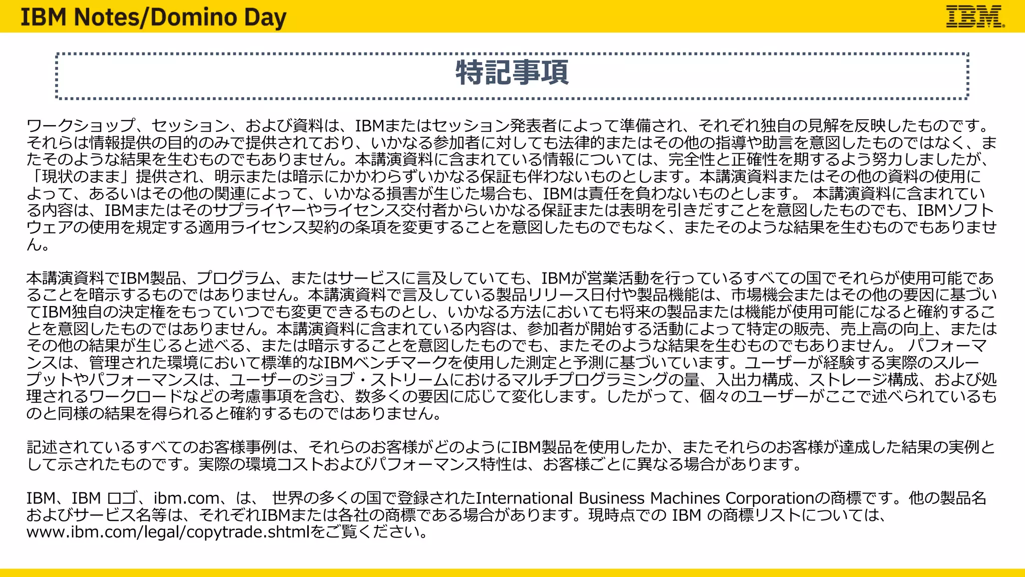 特記事項
ワークショップ、セッション、および資料は、IBMまたはセッション発表者によって準備され、それぞれ独⾃の⾒解を反映したものです。
それらは情報提供の⽬的のみで提供されており、いかなる参加者に対しても法律的またはその他の指導や助⾔を意図したものではなく、ま
たそのような結果を⽣むものでもありません。本講演資料に含まれている情報については、完全性と正確性を期するよう努⼒しましたが、
「現状のまま」提供され、明⽰または暗⽰にかかわらずいかなる保証も伴わないものとします。本講演資料またはその他の資料の使⽤に
よって、あるいはその他の関連によって、いかなる損害が⽣じた場合も、IBMは責任を負わないものとします。 本講演資料に含まれてい
る内容は、IBMまたはそのサプライヤーやライセンス交付者からいかなる保証または表明を引きだすことを意図したものでも、IBMソフト
ウェアの使⽤を規定する適⽤ライセンス契約の条項を変更することを意図したものでもなく、またそのような結果を⽣むものでもありませ
ん。
本講演資料でIBM製品、プログラム、またはサービスに⾔及していても、IBMが営業活動を⾏っているすべての国でそれらが使⽤可能であ
ることを暗⽰するものではありません。本講演資料で⾔及している製品リリース⽇付や製品機能は、市場機会またはその他の要因に基づい
てIBM独⾃の決定権をもっていつでも変更できるものとし、いかなる⽅法においても将来の製品または機能が使⽤可能になると確約するこ
とを意図したものではありません。本講演資料に含まれている内容は、参加者が開始する活動によって特定の販売、売上⾼の向上、または
その他の結果が⽣じると述べる、または暗⽰することを意図したものでも、またそのような結果を⽣むものでもありません。 パフォーマ
ンスは、管理された環境において標準的なIBMベンチマークを使⽤した測定と予測に基づいています。ユーザーが経験する実際のスルー
プットやパフォーマンスは、ユーザーのジョブ・ストリームにおけるマルチプログラミングの量、⼊出⼒構成、ストレージ構成、および処
理されるワークロードなどの考慮事項を含む、数多くの要因に応じて変化します。したがって、個々のユーザーがここで述べられているも
のと同様の結果を得られると確約するものではありません。
記述されているすべてのお客様事例は、それらのお客様がどのようにIBM製品を使⽤したか、またそれらのお客様が達成した結果の実例と
して⽰されたものです。実際の環境コストおよびパフォーマンス特性は、お客様ごとに異なる場合があります。
IBM、IBM ロゴ、ibm.com、は、 世界の多くの国で登録されたInternational Business Machines Corporationの商標です。他の製品名
およびサービス名等は、それぞれIBMまたは各社の商標である場合があります。現時点での IBM の商標リストについては、
www.ibm.com/legal/copytrade.shtmlをご覧ください。
 
