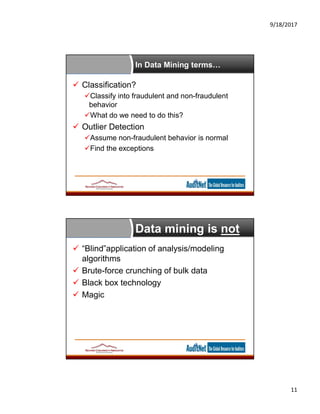 9/18/2017
11
In Data Mining terms…
 Classification?
Classify into fraudulent and non-fraudulent
behavior
What do we need to do this?
 Outlier Detection
Assume non-fraudulent behavior is normal
Find the exceptions
Data mining is not
 “Blind”application of analysis/modeling
algorithms
 Brute-force crunching of bulk data
 Black box technology
 Magic
 