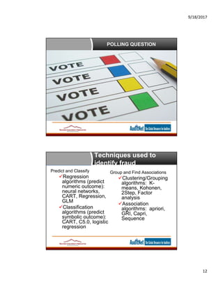 9/18/2017
12
POLLING QUESTION
Techniques used to
identify fraud
Predict and Classify
Regression
algorithms (predict
numeric outcome):
neural networks,
CART, Regression,
GLM
Classification
algorithms (predict
symbolic outcome):
CART, C5.0, logistic
regression
Group and Find Associations
Clustering/Grouping
algorithms: K-
means, Kohonen,
2Step, Factor
analysis
Association
algorithms: apriori,
GRI, Capri,
Sequence
 