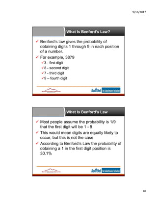 9/18/2017
20
What Is Benford’s Law?
 Benford’s law gives the probability of
obtaining digits 1 through 9 in each position
of a number.
 For example, 3879
3 - first digit
8 - second digit
7 - third digit
9 – fourth digit
What Is Benford’s Law
 Most people assume the probability is 1/9
that the first digit will be 1 - 9
 This would mean digits are equally likely to
occur, but this is not the case
 According to Benford’s Law the probability of
obtaining a 1 in the first digit position is
30.1%
 
