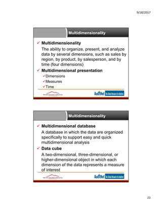 9/18/2017
23
Multidimensionality
 Multidimensionality
The ability to organize, present, and analyze
data by several dimensions, such as sales by
region, by product, by salesperson, and by
time (four dimensions)
 Multidimensional presentation
Dimensions
Measures
Time
Multidimensionality
 Multidimensional database
A database in which the data are organized
specifically to support easy and quick
multidimensional analysis
 Data cube
A two-dimensional, three-dimensional, or
higher-dimensional object in which each
dimension of the data represents a measure
of interest
 