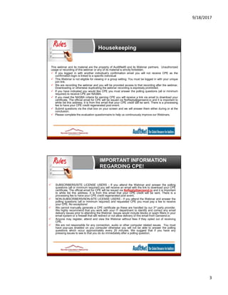 9/18/2017
3
Housekeeping
This webinar and its material are the property of AuditNet® and its Webinar partners. Unauthorized
usage or recording of this webinar or any of its material is strictly forbidden.
 If you logged in with another individual’s confirmation email you will not receive CPE as the
confirmation login is linked to a specific individual
 This Webinar is not eligible for viewing in a group setting. You must be logged in with your unique
join link.
 We are recording the webinar and you will be provided access to that recording after the webinar.
Downloading or otherwise duplicating the webinar recording is expressly prohibited.
 If you have indicated you would like CPE you must answer the polling questions (all or minimum
required) to receive CPE per NASBA.
 If you meet the NASBA criteria for earning CPE you will receive a link via email to download your
certificate. The official email for CPE will be issued via NoReply@gensend.io and it is important to
white list this address. It is from this email that your CPE credit will be sent. There is a processing
fee to have your CPE credit regenerated post event.
 Submit questions via the chat box on your screen and we will answer them either during or at the
conclusion.
 Please complete the evaluation questionnaire to help us continuously improve our Webinars.
IMPORTANT INFORMATION
REGARDING CPE!
 SUBSCRIBERS/SITE LICENSE USERS - If you attend the Webinar and answer the polling
questions (all or minimum required) you will receive an email with the link to download your CPE
certificate. The official email for CPE will be issued via NoReply@gensend.io and it is important
to white list this address. It is from this email that your CPE credit will be sent. There is a
processing fee to have your CPE credit regenerated post event.
 NON-SUBSCRIBERS/NON-SITE LICENSE USERS - If you attend the Webinar and answer the
polling questions (all or minimum required) and requested CPE you must pay a fee to receive
your CPE. No exceptions!
 We cannot manually generate a CPE certificate as these are handled by our 3rd party provider.
We highly recommend that you work with your IT department to identify and correct any email
delivery issues prior to attending the Webinar. Issues would include blocks or spam filters in your
email system or a firewall that will redirect or not allow delivery of this email from Gensend.io
 Anyone may register, attend and view the Webinar without fees if they opted out of receiving
CPE.
 We are not responsible for any connection, audio or other computer related issues. You must
have pop-ups enabled on you computer otherwise you will not be able to answer the polling
questions which occur approximately every 20 minutes. We suggest that if you have any
pressing issues to see to that you do so immediately after a polling question.
 