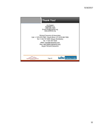 9/18/2017
32
Thank You!
Jim Kaplan
AuditNet® LLC
1-800-385-1625
Email:info@auditnet.org
www.auditnet.org
Richard Cascarino & Associates
Cell: +1 970 819 7963 - South Africa +27 (0)78 980 7685
Tel +1 303 747 6087 (Skype Worldwide)
Tel: +1 970 367 5429
eMail: rcasc@rcascarino.com
Web: http://www.rcascarino.com
Skype: Richard.Cascarino
Page 63
 