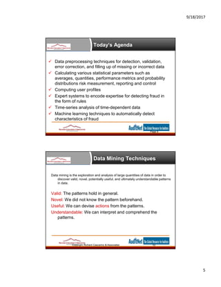9/18/2017
5
Today’s Agenda
 Data preprocessing techniques for detection, validation,
error correction, and filling up of missing or incorrect data
 Calculating various statistical parameters such as
averages, quantities, performance metrics and probability
distributions risk measurement, reporting and control
 Computing user profiles
 Expert systems to encode expertise for detecting fraud in
the form of rules
 Time-series analysis of time-dependent data
 Machine learning techniques to automatically detect
characteristics of fraud
Page 9
Data Mining Techniques
Copyright Richard Cascarino & Associates 10
Data mining is the exploration and analysis of large quantities of data in order to
discover valid, novel, potentially useful, and ultimately understandable patterns
in data.
Valid: The patterns hold in general.
Novel: We did not know the pattern beforehand.
Useful: We can devise actions from the patterns.
Understandable: We can interpret and comprehend the
patterns.
 