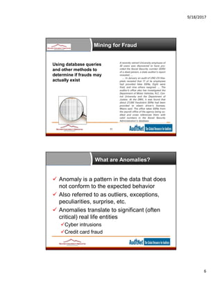 9/18/2017
6
Mining for Fraud
11
Using database queries
and other methods to
determine if frauds may
actually exist
What are Anomalies?
 Anomaly is a pattern in the data that does
not conform to the expected behavior
 Also referred to as outliers, exceptions,
peculiarities, surprise, etc.
 Anomalies translate to significant (often
critical) real life entities
Cyber intrusions
Credit card fraud
 