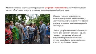 Міським головою запроваджено
проведення зустрічей з мешканцями у
мікрорайонах міста, на яких обов’язково
присутні керівники виконавчих органів
міської ради.
Під час зустрічей мешканці піднімають
також свої особисті питання. Міським
головою надаються відповідні
доручення керівникам виконавчих
органів міської ради щодо вирішення
піднятих проблемних питань.
Міським головою запроваджено проведення зустрічейзмешканцямиу мікрорайонах міста,
на яких обов’язково присутні керівники виконавчих органів міської ради.
 
