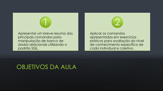 OBJETIVOS DA AULA
Apresentar um breve resumo dos
principais comandos para
manipulação de banco de
dados relacionais utilizando o
padrão SQL.
1
Aplicar os comandos
apresentados em exercícios
práticos para avaliação do nível
de conhecimento específico de
cada individual e coletivo.
2
 