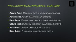 COMANDOS DATA DEFINITION LANGUAGE
• CREATE TABLE: CRIA UMA TABELA NO BANCO DE DADOS
• ALTER TABLE: ALTERA UMA TABELA JÁ EXISTENTE
• DROP TABLE: ELIMINA UMA TABELA DO BANCO DE DADOS
• CREATE INDEX: CRIA UM ÍNDICE EM UMA TABELA EXISTENTE
• ALTER INDEX: ALTERA UM ÍNDICE JÁ EXISTENTE
• DROP INDEX: ELIMINA UM ÍNDICE DE UMA TABELA
 