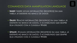 COMANDOS DATA MANIPULATION LANGUAGE
• INSERT: INSERE NOVAS INFORMAÇÕES (REGISTROS) EM UMA
TABELA JÁ EXISTENTE NO BANCO DE DADOS
• DELETE: REMOVE INFORMAÇÕES (REGISTROS) EM UMA TABELA JÁ
EXISTENTE NO BANCO DE DADOS, É ACONSELHADO QUE SEMPRE
SEJA UTILIZADO COM A CLÁUSULA WHERE
• UPDATE: ATUALIZA INFORMAÇÕES (REGISTROS) EM UMA TABELA JÁ
EXISTENTE NO BANCO DE DADOS, É ACONSELHADO QUE SEMPRE
SEJA UTILIZADO COM A CLÁUSULA WHERE
 