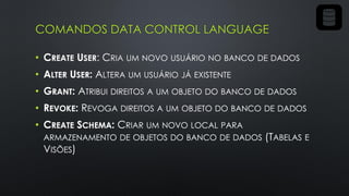 COMANDOS DATA CONTROL LANGUAGE
• CREATE USER: CRIA UM NOVO USUÁRIO NO BANCO DE DADOS
• ALTER USER: ALTERA UM USUÁRIO JÁ EXISTENTE
• GRANT: ATRIBUI DIREITOS A UM OBJETO DO BANCO DE DADOS
• REVOKE: REVOGA DIREITOS A UM OBJETO DO BANCO DE DADOS
• CREATE SCHEMA: CRIAR UM NOVO LOCAL PARA
ARMAZENAMENTO DE OBJETOS DO BANCO DE DADOS (TABELAS E
VISÕES)
 