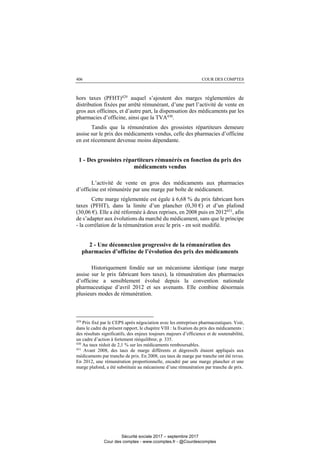COUR DES COMPTES406
hors taxes (PFHT)429
auquel s’ajoutent des marges réglementées de
distribution fixées par arrêté rémunérant, d’une part l’activité de vente en
gros aux officines, et d’autre part, la dispensation des médicaments par les
pharmacies d’officine, ainsi que la TVA430
.
Tandis que la rémunération des grossistes répartiteurs demeure
assise sur le prix des médicaments vendus, celle des pharmacies d’officine
en est récemment devenue moins dépendante.
1 - Des grossistes répartiteurs rémunérés en fonction du prix des
médicaments vendus
L’activité de vente en gros des médicaments aux pharmacies
d’officine est rémunérée par une marge par boîte de médicament.
Cette marge réglementée est égale à 6,68 % du prix fabricant hors
taxes (PFHT), dans la limite d’un plancher (0,30 €) et d’un plafond
(30,06 €). Elle a été réformée à deux reprises, en 2008 puis en 2012431, afin
de s’adapter aux évolutions du marché du médicament, sans que le principe
- la corrélation de la rémunération avec le prix - en soit modifié.
2 - Une déconnexion progressive de la rémunération des
pharmacies d’officine de l’évolution des prix des médicaments
Historiquement fondée sur un mécanisme identique (une marge
assise sur le prix fabricant hors taxes), la rémunération des pharmacies
d’officine a sensiblement évolué depuis la convention nationale
pharmaceutique d’avril 2012 et ses avenants. Elle combine désormais
plusieurs modes de rémunération.
429
Prix fixé par le CEPS après négociation avec les entreprises pharmaceutiques. Voir,
dans le cadre du présent rapport, le chapitre VIII : la fixation du prix des médicaments :
des résultats significatifs, des enjeux toujours majeurs d’efficience et de soutenabilité,
un cadre d’action à fortement rééquilibrer, p. 335.
430
Au taux réduit de 2,1 % sur les médicaments remboursables.
431
Avant 2008, des taux de marge différents et dégressifs étaient appliqués aux
médicaments par tranche de prix. En 2008, ces taux de marge par tranche ont été revus.
En 2012, une rémunération proportionnelle, encadré par une marge plancher et une
marge plafond, a été substituée au mécanisme d’une rémunération par tranche de prix.
Sécurité sociale 2017 – septembre 2017
Cour des comptes - www.ccomptes.fr - @Courdescomptes
 