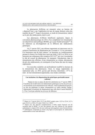 LE COÛT DE DISTRIBUTION DES MÉDICAMENTS : UNE DÉPENSE
IMPORTANTE, DES GAINS D’EFFICIENCE NÉCESSAIRES 407
Le pharmacien d'officine est rémunéré selon un barème dit
« dégressif lissé » par l’application de taux de marge distincts selon des
tranches de prix432
. Jusqu’à récemment, ce mode de rémunération, indexé
sur le prix des médicaments, était le seul.
Les pharmacies d’officine bénéficient également, depuis la
convention pharmaceutique de 2012, d’un complément de rémunération
sur objectifs de santé publique (ROSP), qui a pour finalité principale433
de
les intéresser au développement de la diffusion des médicaments
génériques.
Au 1er
janvier 2015, une réforme importante est intervenue avec la
création d’honoraires de dispensation par l’avenant n° 5 à la convention.
Ces honoraires sont de deux natures : un honoraire au conditionnement
prenant la forme d’un forfait hors taxes par boîte (1,02 € en 2016) et un
honoraire par ordonnance dite complexe (0,51 €)434 qui vise à reconnaître
le rôle de conseil du pharmacien. Ils marquent l’introduction, dans la
rémunération des officines, d’une rémunération au volume, déconnectée
du prix des médicaments, en contrepartie d’une baisse des taux de marge
réglementée.
Ces nouvelles modalités ont profondément modifié la structure de
la rémunération des pharmacies. Ainsi, la marge réglementée ne
représentait plus, en 2016, qu’une part devenue minoritaire - 47 % du
total - de leur rémunération réglementée, tous modes confondus.
Une incitation à la dispensation des génériques particulièrement
coûteuse
Depuis la mise en place du droit de substitution au 1er
janvier 2000,
l’incidence de la délivrance de médicaments génériques au lieu de princeps
est neutralisée sur la rémunération des officines. Ainsi le pharmacien perçoit
au titre du générique la même rémunération en valeur absolue (marge
réglementée et honoraire de dispensation) que celle dont il aurait bénéficié
s’il ne l’avait pas substitué au princeps de référence.
432
Depuis le 1er
janvier 2016, 25,5 % du PFHT compris entre 1,92 € et 22,9 €, 8,5 %
entre 22,91 € et 150 €, 6 % entre 150,01 € et 1 500 €.
433
Depuis lors, des objectifs complémentaires à faible impact financier ont été
introduits dans la ROSP : le suivi des patients sous anti vitamine K, des patients
asthmatiques et, depuis 2016, de ceux traités par anticoagulants oraux d’action directe.
434
Ordonnances comportant au moins cinq lignes de prescription de médicaments
remboursables en une seule délivrance.
Sécurité sociale 2017 – septembre 2017
Cour des comptes - www.ccomptes.fr - @Courdescomptes
 