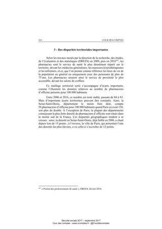 COUR DES COMPTES410
3 - Des disparités territoriales importantes
Selon les travaux menés par la direction de la recherche, des études,
de l’évaluation et des statistiques (DREES) en 2009, puis en 2016437
, les
pharmacies sont le service de santé le plus densément réparti sur le
territoire, devant les médecins généralistes, les masseurs-kinésithérapeutes
et les infirmiers, et ce, que l’on prenne comme référence les lieux de vie de
la population en général ou uniquement ceux des personnes de plus de
75 ans. Les pharmacies seraient ainsi le service de proximité le plus
accessible, devant les salons de coiffure.
Ce maillage territorial serré s’accompagne d’écarts importants,
comme l’illustrent les données relatives au nombre de pharmaciens
d’officine présents pour 100 000 habitants.
Entre 2006 et 2016, ce nombre est resté stable, passant de 84 à 83.
Mais d’importants écarts territoriaux peuvent être constatés. Ainsi, la
Seine-Saint-Denis, département le moins bien doté, compte
58 pharmaciens d’officine pour 100 000 habitants quand Paris en avait 120,
soit plus du double. À l’exception de Paris, la plupart des départements
connaissant la plus forte densité de pharmaciens d’officine sont situés dans
la moitié sud de la France. Ces disparités géographiques tendent à se
creuser : ainsi, la densité en Seine-Saint-Denis, déjà faible en 2006, a chuté
depuis lors de 15 points ; à l’inverse, la ville de Paris, qui présentait l’une
des densités les plus élevées, a vu celle-ci s’accroître de 12 points.
437
« Portait des professionnels de santé », DREES, février 2016.
Sécurité sociale 2017 – septembre 2017
Cour des comptes - www.ccomptes.fr - @Courdescomptes
 