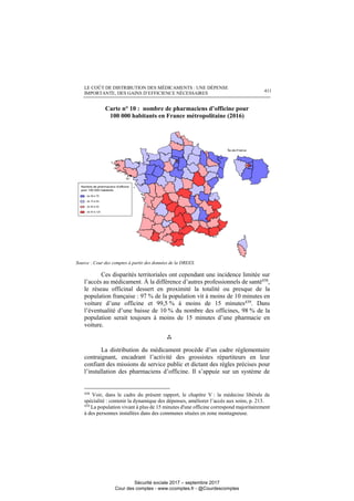 LE COÛT DE DISTRIBUTION DES MÉDICAMENTS : UNE DÉPENSE
IMPORTANTE, DES GAINS D’EFFICIENCE NÉCESSAIRES 411
Carte n° 10 : nombre de pharmaciens d’officine pour
100 000 habitants en France métropolitaine (2016)
Source : Cour des comptes à partir des données de la DREES.
Ces disparités territoriales ont cependant une incidence limitée sur
l’accès au médicament. À la différence d’autres professionnels de santé438
,
le réseau officinal dessert en proximité la totalité ou presque de la
population française : 97 % de la population vit à moins de 10 minutes en
voiture d’une officine et 99,5 % à moins de 15 minutes439. Dans
l’éventualité d’une baisse de 10 % du nombre des officines, 98 % de la
population serait toujours à moins de 15 minutes d’une pharmacie en
voiture.

La distribution du médicament procède d’un cadre réglementaire
contraignant, encadrant l’activité des grossistes répartiteurs en leur
confiant des missions de service public et dictant des règles précises pour
l’installation des pharmaciens d’officine. Il s’appuie sur un système de
438
Voir, dans le cadre du présent rapport, le chapitre V : la médecine libérale de
spécialité : contenir la dynamique des dépenses, améliorer l’accès aux soins, p. 213.
439
La population vivant à plus de 15 minutes d'une officine correspond majoritairement
à des personnes installées dans des communes situées en zone montagneuse.
Sécurité sociale 2017 – septembre 2017
Cour des comptes - www.ccomptes.fr - @Courdescomptes
 