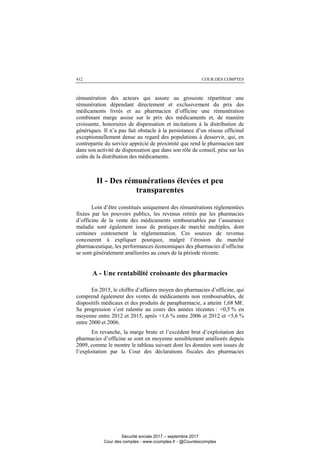 COUR DES COMPTES412
rémunération des acteurs qui assure au grossiste répartiteur une
rémunération dépendant directement et exclusivement du prix des
médicaments livrés et au pharmacien d’officine une rémunération
combinant marge assise sur le prix des médicaments et, de manière
croissante, honoraires de dispensation et incitations à la distribution de
génériques. Il n’a pas fait obstacle à la persistance d’un réseau officinal
exceptionnellement dense au regard des populations à desservir, qui, en
contrepartie du service apprécié de proximité que rend le pharmacien tant
dans son activité de dispensation que dans son rôle de conseil, pèse sur les
coûts de la distribution des médicaments.
II - Des rémunérations élevées et peu
transparentes
Loin d’être constitués uniquement des rémunérations réglementées
fixées par les pouvoirs publics, les revenus retirés par les pharmacies
d’officine de la vente des médicaments remboursables par l’assurance
maladie sont également issus de pratiques de marché multiples, dont
certaines contournent la réglementation. Ces sources de revenus
concourent à expliquer pourquoi, malgré l’érosion du marché
pharmaceutique, les performances économiques des pharmacies d’officine
se sont généralement améliorées au cours de la période récente.
A - Une rentabilité croissante des pharmacies
En 2015, le chiffre d’affaires moyen des pharmacies d’officine, qui
comprend également des ventes de médicaments non remboursables, de
dispositifs médicaux et des produits de parapharmacie, a atteint 1,68 M€.
Sa progression s’est ralentie au cours des années récentes : +0,5 % en
moyenne entre 2012 et 2015, après +1,6 % entre 2006 et 2012 et +5,6 %
entre 2000 et 2006.
En revanche, la marge brute et l’excédent brut d’exploitation des
pharmacies d’officine se sont en moyenne sensiblement améliorés depuis
2009, comme le montre le tableau suivant dont les données sont issues de
l’exploitation par la Cour des déclarations fiscales des pharmacies
Sécurité sociale 2017 – septembre 2017
Cour des comptes - www.ccomptes.fr - @Courdescomptes
 