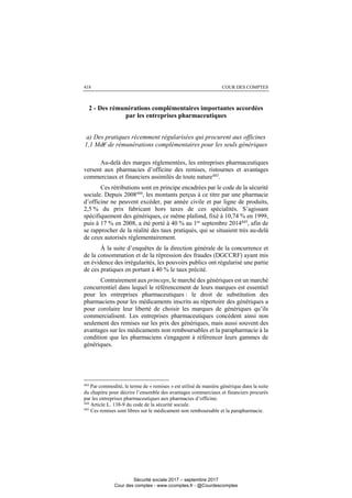 COUR DES COMPTES418
2 - Des rémunérations complémentaires importantes accordées
par les entreprises pharmaceutiques
a) Des pratiques récemment régularisées qui procurent aux officines
1,1 Md€ de rémunérations complémentaires pour les seuls génériques
Au-delà des marges réglementées, les entreprises pharmaceutiques
versent aux pharmacies d’officine des remises, ristournes et avantages
commerciaux et financiers assimilés de toute nature443
.
Ces rétributions sont en principe encadrées par le code de la sécurité
sociale. Depuis 2008444, les montants perçus à ce titre par une pharmacie
d’officine ne peuvent excéder, par année civile et par ligne de produits,
2,5 % du prix fabricant hors taxes de ces spécialités. S’agissant
spécifiquement des génériques, ce même plafond, fixé à 10,74 % en 1999,
puis à 17 % en 2008, a été porté à 40 % au 1er
septembre 2014445
, afin de
se rapprocher de la réalité des taux pratiqués, qui se situaient très au-delà
de ceux autorisés réglementairement.
À la suite d’enquêtes de la direction générale de la concurrence et
de la consommation et de la répression des fraudes (DGCCRF) ayant mis
en évidence des irrégularités, les pouvoirs publics ont régularisé une partie
de ces pratiques en portant à 40 % le taux précité.
Contrairement aux princeps, le marché des génériques est un marché
concurrentiel dans lequel le référencement de leurs marques est essentiel
pour les entreprises pharmaceutiques : le droit de substitution des
pharmaciens pour les médicaments inscrits au répertoire des génériques a
pour corolaire leur liberté de choisir les marques de génériques qu’ils
commercialisent. Les entreprises pharmaceutiques concèdent ainsi non
seulement des remises sur les prix des génériques, mais aussi souvent des
avantages sur les médicaments non remboursables et la parapharmacie à la
condition que les pharmaciens s'engagent à référencer leurs gammes de
génériques.
443
Par commodité, le terme de « remises » est utilisé de manière générique dans la suite
du chapitre pour décrire l’ensemble des avantages commerciaux et financiers procurés
par les entreprises pharmaceutiques aux pharmacies d’officine.
444
Article L. 138-9 du code de la sécurité sociale.
445
Ces remises sont libres sur le médicament non remboursable et la parapharmacie.
Sécurité sociale 2017 – septembre 2017
Cour des comptes - www.ccomptes.fr - @Courdescomptes
 