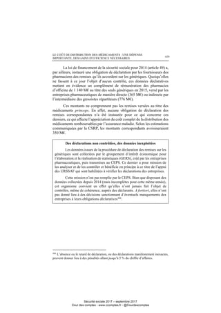 LE COÛT DE DISTRIBUTION DES MÉDICAMENTS : UNE DÉPENSE
IMPORTANTE, DES GAINS D’EFFICIENCE NÉCESSAIRES 419
La loi de financement de la sécurité sociale pour 2014 (article 49) a,
par ailleurs, instauré une obligation de déclaration par les fournisseurs des
pharmaciens des remises qu’ils accordent sur les génériques. Quoiqu’elles
ne fassent à ce jour l’objet d’aucun contrôle, ces données déclaratives
mettent en évidence un complément de rémunération des pharmacies
d’officine de 1 140 M€ au titre des seuls génériques en 2015, versé par les
entreprises pharmaceutiques de manière directe (365 M€) ou indirecte par
l’intermédiaire des grossistes répartiteurs (776 M€).
Ces montants ne comprennent pas les remises versées au titre des
médicaments princeps. En effet, aucune obligation de déclaration des
remises correspondantes n’a été instaurée pour ce qui concerne ces
derniers, ce qui affecte l’appréciation du coût complet de la distribution des
médicaments remboursables par l’assurance maladie. Selon les estimations
communiquées par la CSRP, les montants correspondants avoisineraient
350 M€.
Des déclarations non contrôlées, des données inexploitées
Les données issues de la procédure de déclaration des remises sur les
génériques sont collectées par le groupement d’intérêt économique pour
l’élaboration et la réalisation de statistiques (GERS), créé par les entreprises
pharmaceutiques, puis transmises au CEPS. Ce dernier a pour mission de
les analyser et de les contrôler et bénéficie en principe à ce titre de l’appui
des URSSAF qui sont habilitées à vérifier les déclarations des entreprises.
Cette mission n’est pas remplie par le CEPS. Bien que disposant des
données collectées depuis 2014 (mais incomplètes pour cette même année),
cet organisme convient en effet qu’elles n’ont jamais fait l’objet de
contrôles, même de cohérence, auprès des déclarants. A fortiori, elles n’ont
pas donné lieu à des décisions sanctionnant d’éventuels manquements des
entreprises à leurs obligations déclaratives446
.
446
L’absence ou le retard de déclaration, ou des déclarations manifestement inexactes,
peuvent donner lieu à des pénalités allant jusqu’à 5 % du chiffre d’affaires.
Sécurité sociale 2017 – septembre 2017
Cour des comptes - www.ccomptes.fr - @Courdescomptes
 