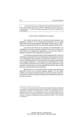 COUR DES COMPTES420
À la suite de la prise en compte par la loi de financement pour 2017
des remises parmi les critères servant à déterminer le prix révisé des
médicaments447
, le CEPS envisagerait cependant de premières exploitations
des données.
b) Des remises supplémentaires opaques
Les remises accordées par les entreprises pharmaceutiques aux
pharmacies d’officine sur les médicaments génériques sont en réalité
parfois plus élevées que les plafonds réglementés, pourtant relevés à 40 %,
comme l’a constaté la DGCCRF lors de contrôles effectués depuis 2014.
Les remises étant libres sur les produits non remboursables et la
parapharmacie, certaines entreprises pratiquent des remises croisées entre
ces produits et les médicaments génériques, ce qui peut les conduire à
dépasser le plafond de 40 % applicable à ces derniers.
Les entreprises pharmaceutiques utilisent également des contrats de
coopération commerciale (liés à un médicament) ou de prestation (non liés
à un médicament) pour rémunérer les pharmacies d’officine au titre de
services (affichage publicitaire, positionnement des produits, participation
à des enquêtes, formation…). Une partie de ces rémunérations est versée
par des filiales (de formation par exemple), des régies publicitaires et des
prestataires informatiques, ce qui les rend difficiles à déceler, bien qu’elles
doivent en principe être elles aussi déclarées.
Dans plusieurs cas, le montant total des avantages reconstitué par la
DGCCRF au titre de ces diverses pratiques dépasse 70 % du chiffre
d’affaires des entreprises pharmaceutiques au titre des produits concernés.
Cela illustre l’existence de marges de négociation d’importantes baisses de
prix de ces derniers.
447
L’article L. 162-16-4 du code de la sécurité sociale dispose désormais notamment
que le prix d’un médicament peut être révisé en fonction du « prix d'achat constaté de
la spécialité concernée et des médicaments à même visée thérapeutique par les
établissements de santé ou les distributeurs de gros ou de détail, compte tenu des
remises, ristournes et avantages commerciaux et financiers assimilés de toute nature
consentis, y compris les rémunérations de services prévues à l'article L. 441-7 du code
de commerce ».
Sécurité sociale 2017 – septembre 2017
Cour des comptes - www.ccomptes.fr - @Courdescomptes
 