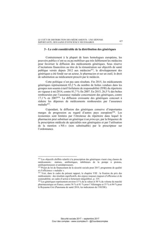 LE COÛT DE DISTRIBUTION DES MÉDICAMENTS : UNE DÉPENSE
IMPORTANTE, DES GAINS D’EFFICIENCE NÉCESSAIRES 427
3 - Le coût considérable de la distribution des génériques
Contrairement à la plupart de leurs homologues européens, les
pouvoirs publics n’ont su ou pu mobiliser que très faiblement les médecins
pour favoriser la diffusion des médicaments génériques. Sous réserve
d’incitations financières au titre de la rémunération sur objectifs de santé
publique versée depuis 2012 aux médecins453, le développement des
génériques a été fondé sur un acteur, le pharmacien et sur un outil, le droit
de substitution au médicament prescrit par le médecin.
Cette politique n’est pas sans résultats. Fin 2015, les médicaments
génériques représentaient 83,2 % du nombre de boîtes vendues dans les
groupes non soumis à tarif forfaitaire de responsabilité (TFR) du répertoire
en vigueur à mi-2014, contre 81,7 % fin 2007. En 2015, 26,5 % des boîtes
remboursées par l’assurance maladie concernaient des génériques, contre
17,1 % en 2007454. La diffusion croissante des génériques concourt à
réduire les dépenses de médicaments remboursées par l’assurance
maladie455
.
Cependant, la diffusion des génériques conserve d’importantes
marges de progression au regard d’autres pays européens456
. Les
économies sont limitées par l’étroitesse du répertoire dans lequel le
pharmacien peut substituer un générique à un princeps, par la fréquence de
la prescription médicale de spécialités non génériquées et par l’utilisation
de la mention « NS » (non substituable) par le prescripteur sur
l’ordonnance.
453
Les objectifs chiffrés relatifs à la prescription des génériques visent cinq classes de
médicaments : statines, antibiotiques, inhibiteurs de la pompe à protons,
antihypertenseurs et antidépresseurs.
454
Projet de loi de financement de la sécurité sociale pour 2017, programme de qualité
et d’efficience « maladie ».
455
Voir, dans le cadre du présent rapport, le chapitre VIII : la fixation du prix des
médicaments : des résultats significatifs, des enjeux toujours majeurs d’efficience et de
soutenabilité, un cadre d’action à fortement rééquilibrer, p. 335.
456
Les génériques représentent environ 15 % de la valeur et 30 % du volume du marché
pharmaceutique en France, contre 36 % et 81 % pour l’Allemagne et 35 % et 84 % pour
le Royaume-Uni (Panorama de santé 2016, les indicateurs de l’OCDE).
Sécurité sociale 2017 – septembre 2017
Cour des comptes - www.ccomptes.fr - @Courdescomptes
 