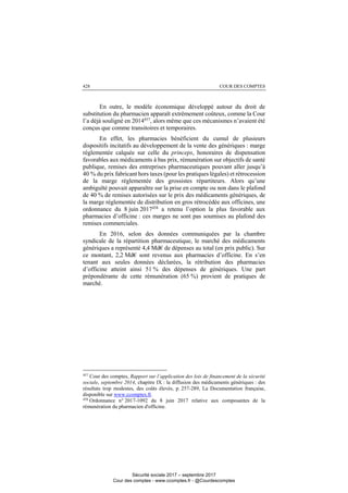 COUR DES COMPTES428
En outre, le modèle économique développé autour du droit de
substitution du pharmacien apparaît extrêmement coûteux, comme la Cour
l’a déjà souligné en 2014457
, alors même que ces mécanismes n’avaient été
conçus que comme transitoires et temporaires.
En effet, les pharmacies bénéficient du cumul de plusieurs
dispositifs incitatifs au développement de la vente des génériques : marge
réglementée calquée sur celle du princeps, honoraires de dispensation
favorables aux médicaments à bas prix, rémunération sur objectifs de santé
publique, remises des entreprises pharmaceutiques pouvant aller jusqu’à
40 % du prix fabricant hors taxes (pour les pratiques légales) et rétrocession
de la marge réglementée des grossistes répartiteurs. Alors qu’une
ambiguïté pouvait apparaître sur la prise en compte ou non dans le plafond
de 40 % de remises autorisées sur le prix des médicaments génériques, de
la marge réglementée de distribution en gros rétrocédée aux officines, une
ordonnance du 8 juin 2017458
a retenu l’option la plus favorable aux
pharmacies d’officine : ces marges ne sont pas soumises au plafond des
remises commerciales.
En 2016, selon des données communiquées par la chambre
syndicale de la répartition pharmaceutique, le marché des médicaments
génériques a représenté 4,4 Md€ de dépenses au total (en prix public). Sur
ce montant, 2,2 Md€ sont revenus aux pharmacies d’officine. En s’en
tenant aux seules données déclarées, la rétribution des pharmacies
d’officine atteint ainsi 51 % des dépenses de génériques. Une part
prépondérante de cette rémunération (65 %) provient de pratiques de
marché.
457
Cour des comptes, Rapport sur l’application des lois de financement de la sécurité
sociale, septembre 2014, chapitre IX : la diffusion des médicaments génériques : des
résultats trop modestes, des coûts élevés, p. 257-289, La Documentation française,
disponible sur www.ccomptes.fr.
458
Ordonnance n° 2017-1092 du 8 juin 2017 relative aux composantes de la
rémunération du pharmacien d'officine.
Sécurité sociale 2017 – septembre 2017
Cour des comptes - www.ccomptes.fr - @Courdescomptes
 