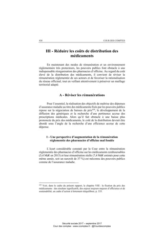 COUR DES COMPTES430
III - Réduire les coûts de distribution des
médicaments
En maintenant des modes de rémunération et un environnement
réglementaire très protecteurs, les pouvoirs publics font obstacle à une
indispensable réorganisation des pharmacies d’officine. Au regard du coût
élevé de la distribution des médicaments, il convient de réviser la
rémunération réglementée de ses acteurs et de favoriser la rationalisation
du réseau officinal, tout en veillant attentivement à préserver un maillage
territorial adapté.
A - Réviser les rémunérations
Pour l’essentiel, la réalisation des objectifs de maîtrise des dépenses
d’assurance maladie au titre des médicaments fixés par les pouvoirs publics
repose sur la négociation de baisses de prix459, le développement de la
diffusion des génériques et la recherche d’une pertinence accrue des
prescriptions médicales. Alors qu’il fait obstacle à une baisse plus
prononcée du prix des médicaments, le coût de la distribution devrait être
abordé sous l’angle de la recherche d’une efficience accrue de cette
dépense.
1 - Une perspective d’augmentation de la rémunération
réglementée des pharmacies d’officine mal fondée
L’écart considérable constaté par la Cour entre la rémunération
réglementée des pharmacies d’officine sur les médicaments remboursables
(5,4 Md€ en 2015) et leur rémunération réelle (7,4 Md€ estimés pour cette
même année, soit un surcroît de 37 %) est méconnu des pouvoirs publics
comme de l’assurance maladie.
459
Voir, dans le cadre du présent rapport, le chapitre VIII : la fixation du prix des
médicaments : des résultats significatifs, des enjeux toujours majeurs d’efficience et de
soutenabilité, un cadre d’action à fortement rééquilibrer, p. 335.
Sécurité sociale 2017 – septembre 2017
Cour des comptes - www.ccomptes.fr - @Courdescomptes
 