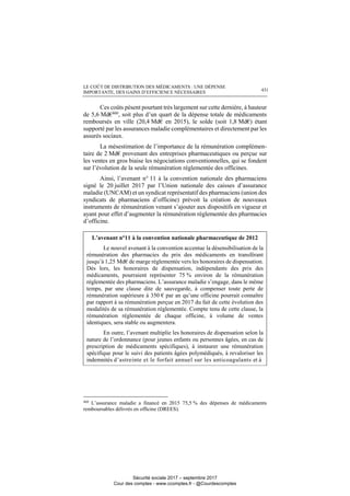 LE COÛT DE DISTRIBUTION DES MÉDICAMENTS : UNE DÉPENSE
IMPORTANTE, DES GAINS D’EFFICIENCE NÉCESSAIRES 431
Ces coûts pèsent pourtant très largement sur cette dernière, à hauteur
de 5,6 Md€460
, soit plus d’un quart de la dépense totale de médicaments
remboursés en ville (20,4 Md€ en 2015), le solde (soit 1,8 Md€) étant
supporté par les assurances maladie complémentaires et directement par les
assurés sociaux.
La mésestimation de l’importance de la rémunération complémen-
taire de 2 Md€ provenant des entreprises pharmaceutiques ou perçue sur
les ventes en gros biaise les négociations conventionnelles, qui se fondent
sur l’évolution de la seule rémunération réglementée des officines.
Ainsi, l’avenant n° 11 à la convention nationale des pharmaciens
signé le 20 juillet 2017 par l’Union nationale des caisses d’assurance
maladie (UNCAM) et un syndicat représentatif des pharmaciens (union des
syndicats de pharmaciens d’officine) prévoit la création de nouveaux
instruments de rémunération venant s’ajouter aux dispositifs en vigueur et
ayant pour effet d’augmenter la rémunération réglementée des pharmacies
d’officine.
L’avenant n°11 à la convention nationale pharmaceutique de 2012
Le nouvel avenant à la convention accentue la désensibilisation de la
rémunération des pharmacies du prix des médicaments en transférant
jusqu’à 1,25 Md€ de marge réglementée vers les honoraires de dispensation.
Dès lors, les honoraires de dispensation, indépendants des prix des
médicaments, pourraient représenter 75 % environ de la rémunération
réglementée des pharmaciens. L’assurance maladie s’engage, dans le même
temps, par une clause dite de sauvegarde, à compenser toute perte de
rémunération supérieure à 350 € par an qu’une officine pourrait connaître
par rapport à sa rémunération perçue en 2017 du fait de cette évolution des
modalités de sa rémunération réglementée. Compte tenu de cette clause, la
rémunération réglementée de chaque officine, à volume de ventes
identiques, sera stable ou augmentera.
En outre, l’avenant multiplie les honoraires de dispensation selon la
nature de l’ordonnance (pour jeunes enfants ou personnes âgées, en cas de
prescription de médicaments spécifiques), à instaurer une rémunération
spécifique pour le suivi des patients âgées polymédiqués, à revaloriser les
indemnités d’astreinte et le forfait annuel sur les anticoagulants et à
460
L’assurance maladie a financé en 2015 75,5 % des dépenses de médicaments
remboursables délivrés en officine (DREES).
Sécurité sociale 2017 – septembre 2017
Cour des comptes - www.ccomptes.fr - @Courdescomptes
 