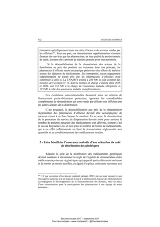 COUR DES COMPTES432
rémunérer spécifiquement toute une série d’actes et de services rendus par
les officines461
. Pour une part, ces rémunérations supplémentaires viennent
financer des services que les pharmaciens, en leur qualité de professionnels
de santé, assurent dès à présent de manière gratuite pour leur patientèle.
Si la désensibilisation de la rémunération des acteurs de la
distribution au prix des produits est vertueuse dans son principe, les
pharmacies d’officine seront en pratique préservées des efforts de maîtrise
accrue des dépenses de médicaments. En contrepartie, aucun engagement
supplémentaire ne paraît pris par les pharmaciens d’officines pour
contribuer à celle-ci. La CNAMTS estime à 280 M€ le coût complet des
mesures de l’avenant n° 11, dont la montée en charge s’étalera entre 2018
et 2020, soit 161 M€ à la charge de l’assurance maladie obligatoire et
119 M€ à celle des assurances maladie complémentaires.
Ces évolutions conventionnelles dessinent ainsi un schéma de
financement particulièrement protecteur, ignorant les considérables
compléments de rémunération qui sont versés par ailleurs aux officines par
les autres acteurs de la distribution.
C’est pourquoi, la désensibilisation aux prix de la rémunération
réglementée des pharmacies d’officine devrait être accompagnée de
mesures visant à en faire baisser le montant. En ce sens, la rémunération
de la prestation du service de dispensation devrait avoir pour assiette le
nombre de patients auxquels des médicaments sont délivrés, comme c’est
le cas au Royaume-Uni, et non plus le nombre de boîtes de médicaments,
qui a un effet inflationniste en liant la rémunération réglementée aux
quantités et au conditionnement des médicaments vendus.
2 - Faire bénéficier l’assurance maladie d’une réduction du coût
de distribution des génériques
Réduire le coût de la distribution des médicaments génériques
devrait conduire à réexaminer la règle de l’égalité de rémunération entre
médicaments princeps et génériques qui apparaît particulièrement onéreuse
et de moins en moins justifiée, eu égard à la place croissante reconnue aux
461
1 € par ouverture d’un dossier médical partagé, 200 € par an pour recourir à une
messagerie sécurisée et à un logiciel d’aide à la dispensation, hausse des rémunérations
accompagnant le développement de la télétransmission des données, mise en place
d’une rémunération pour la participation des pharmaciens à une équipe de soins
primaires…
Sécurité sociale 2017 – septembre 2017
Cour des comptes - www.ccomptes.fr - @Courdescomptes
 