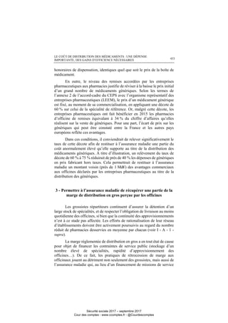LE COÛT DE DISTRIBUTION DES MÉDICAMENTS : UNE DÉPENSE
IMPORTANTE, DES GAINS D’EFFICIENCE NÉCESSAIRES 433
honoraires de dispensation, identiques quel que soit le prix de la boîte de
médicament.
En outre, le niveau des remises accordées par les entreprises
pharmaceutiques aux pharmacies justifie de réviser à la baisse le prix initial
d’un grand nombre de médicaments génériques. Selon les termes de
l’annexe 2 de l’accord-cadre du CEPS avec l’organisme représentatif des
entreprises pharmaceutiques (LEEM), le prix d’un médicament générique
est fixé, au moment de sa commercialisation, en appliquant une décote de
60 % sur celui de la spécialité de référence. Or, malgré cette décote, les
entreprises pharmaceutiques ont fait bénéficier en 2015 les pharmacies
d’officine de remises équivalant à 34 % du chiffre d’affaires qu’elles
réalisent sur la vente de génériques. Pour une part, l’écart de prix sur les
génériques qui peut être constaté entre la France et les autres pays
européens reflète ces avantages.
Dans ces conditions, il conviendrait de relever significativement le
taux de cette décote afin de restituer à l’assurance maladie une partie du
coût anormalement élevé qu’elle supporte au titre de la distribution des
médicaments génériques. À titre d’illustration, un relèvement du taux de
décote de 60 % à 75 % réduirait de près de 40 % les dépenses de génériques
en prix fabricant hors taxes. Cela permettrait de restituer à l’assurance
maladie un montant voisin (près de 1 Md€) des avantages commerciaux
aux officines déclarés par les entreprises pharmaceutiques au titre de la
distribution des génériques.
3 - Permettre à l’assurance maladie de récupérer une partie de la
marge de distribution en gros perçue par les officines
Les grossistes répartiteurs continuent d’assurer la détention d’un
large stock de spécialités, et de respecter l’obligation de livraison au moins
quotidienne des officines, si bien que la continuité des approvisionnements
n’est à ce stade pas affectée. Les efforts de rationalisation de leur réseau
d’établissements doivent être activement poursuivis au regard du nombre
réduit de pharmacies desservies en moyenne par chacun (voir I - A - 1 -
supra).
La marge réglementée de distribution en gros a en tout état de cause
pour objet de financer les contraintes de service public (stockage d’un
nombre élevé de spécialités, rapidité d’approvisionnement des
officines…). De ce fait, les pratiques de rétrocession de marge aux
officinaux jouent au détriment non seulement des grossistes, mais aussi de
l’assurance maladie qui, au lieu d’un financement de missions de service
Sécurité sociale 2017 – septembre 2017
Cour des comptes - www.ccomptes.fr - @Courdescomptes
 