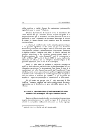 COUR DES COMPTES434
public, contribue en réalité à financer des pratiques qui contournent les
règles fixées pour en assurer l’effectivité.
Dès lors, il conviendrait de réduire le niveau de rémunération des
ventes directes afin que l’assurance maladie récupère une partie de la
marge réglementée que les pharmacies d’officine perçoivent au titre de la
distribution en gros. Un dispositif de cette nature permettrait, de surcroît,
de rendre les ventes directes moins attractives pour les entreprises
pharmaceutiques.
À cette fin, la contribution due par les entreprises pharmaceutiques
et les grossistes répartiteurs sur les ventes en gros aux pharmacies
d’officine462
pourrait être revue. Depuis la loi de financement pour 2014,
cette imposition affectée à l’assurance maladie, créée en 1991 et modifiée
à plusieurs reprises, comprend trois parts : le chiffre d’affaires des
grossistes répartiteurs et des entreprises pharmaceutiques quand ces
dernières pratiquent des ventes directes (1ère
part), la croissance de ce
chiffre d’affaires (2ème
part) et, depuis 2014, la marge réglementée
rétrocédée aux officines par les entreprises pharmaceutiques et les
grossistes répartiteurs, taxée au taux de 20 % (3ème
part).
Cette 3ème
part aurait pu permettre à l’assurance maladie de
bénéficier d’une partie des marges perçues par les pharmacies d’officine.
Néanmoins, sa création s’est accompagnée d’une baisse du taux de la
première part car, selon l’exposé des motifs de l’amendement l’ayant
introduite, « cette mesure ne [visait] aucun rendement supplémentaire pour
la sécurité sociale ». Par ailleurs, les assiettes respectives des trois parts ne
sont pas connues et analysées par l’ACOSS, ce qui ne permet pas
d’apprécier l’impact de la mesure sur les ventes directes de médicaments.
Un relèvement du taux de cette 3ème
part permettrait de faire
bénéficier l’assurance maladie d’une fraction plus importante des marges
réglementées de la distribution en gros aujourd’hui perçues par les
officines.
4 - Asseoir la rémunération des grossistes répartiteurs sur les
volumes livrés, et non plus sur le prix des médicaments
Le principe d’une rémunération des grossistes répartiteurs assise sur
les prix des médicaments est peu justifié au regard de la nature de leur
activité. Si pour certains médicaments nécessitant une chaîne logistique
462
Articles L. 138-1 et L. 138-2 du code de la sécurité sociale.
Sécurité sociale 2017 – septembre 2017
Cour des comptes - www.ccomptes.fr - @Courdescomptes
 