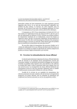 LE COÛT DE DISTRIBUTION DES MÉDICAMENTS : UNE DÉPENSE
IMPORTANTE, DES GAINS D’EFFICIENCE NÉCESSAIRES 435
particulière (chaîne du froid notamment), les coûts logistiques peuvent
apparaître plus élevés, ils ne sont pas nécessairement imputables aux
produits les plus coûteux. À l’inverse, les coûts respectifs, pour un
grossiste, de la livraison d’une boîte d’un antalgique génériqué ou d’une
boîte d’un médicament princeps plus onéreux peuvent être identiques.
L’instauration en 2012 d’une rémunération à la boîte de 0,30 €, en
lieu et place de l’application du taux de marge de 6,68 %, dès lors que le
prix du médicament est inférieur à 4,50 €, constitue une modeste tentative
de rémunération forfaitaire de ces médicaments, encore très limitée au
regard des enjeux. De plus, les grossistes répartiteurs ont peu bénéficié de
cette mesure. En effet, elle a incité davantage les officines et les entreprises
pharmaceutiques à recourir au canal des ventes directes pour des produits
dont la rentabilité de la distribution devenait plus élevée463.
De nouvelles règles de rémunération des grossistes fondées sur le
volume de médicaments livrés aux officines devraient ainsi être fixées, en
prenant le cas échéant en compte les spécificités de certaines catégories de
produits en termes d’approvisionnement ou de sécurité.
B - Favoriser la rationalisation du réseau officinal
La densité particulièrement importante du réseau officinal induit des
coûts de structure et de logistique élevés principalement couverts par
l’assurance maladie. Le rationaliser permettrait de dégager des économies
d’échelle susceptibles d’être réparties entre cette dernière et des officines
en nombre plus réduit. Celles-ci pourraient étaler leurs charges fixes sur
une activité accrue. La recomposition du réseau officinal faciliterait une
concentration accrue de celui des grossistes répartiteurs dont le nombre
d’établissements est pour partie tributaire de celui des officines.
Au-delà de la révision de ses modalités de rémunération, des
réformes pourraient ainsi être conduites afin de favoriser la réorganisation
progressive du réseau officinal, tout en confortant les pharmacies qui
remplissent une fonction nécessaire au service de populations isolées.
463
La distribution d’un médicament dont le prix fabricant hors taxes (PFHT) est, par
exemple, de 3 €, serait rémunérée 0,20 € (soit 6,68 % de 3 €) au lieu de 0,30 €.
Sécurité sociale 2017 – septembre 2017
Cour des comptes - www.ccomptes.fr - @Courdescomptes
 