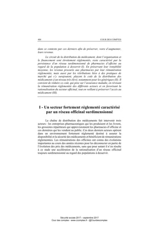 COUR DES COMPTES400
dans ce contexte par ces derniers afin de préserver, voire d’augmenter,
leurs revenus.
Le circuit de la distribution du médicament, dont l’organisation et
le financement sont étroitement réglementés, reste caractérisé par la
persistance d’un réseau surdimensionné de pharmacies d’officine au
regard de la population à desservir (I). En préservant leur rentabilité
moyenne, les revenus procurés aux pharmacies par leur rémunération
réglementée, mais aussi par les rétributions liées à des pratiques de
marché qui s’y surajoutent, placent le coût de la distribution des
médicaments à un niveau très élevé, notamment pour les génériques (II). Il
convient de réduire ce coût, qui pèse sur l’assurance maladie, en révisant
la rémunération réglementée des différents acteurs et en favorisant la
rationalisation du secteur officinal, tout en veillant à préserver l’accès au
médicament (III).
I - Un secteur fortement réglementé caractérisé
par un réseau officinal surdimensionné
La chaîne de distribution des médicaments fait intervenir trois
acteurs : les entreprises pharmaceutiques qui les produisent et les livrent,
les grossistes répartiteurs qui approvisionnent les pharmacies d’officine et
ces dernières qui les vendent au public. Ces deux derniers acteurs opèrent
dans un environnement fortement réglementé destiné à assurer la
disponibilité et la sécurité des médicaments et bénéficient de rémunérations
réglementées. Les rémunérations des officines ont connu des évolutions
importantes au cours des années récentes pour les déconnecter en partie de
l’évolution des prix des médicaments, sans que pour autant il n’en résulte
à ce stade une accélération de la rationalisation d’un réseau officinal
toujours surdimensionné au regard des populations à desservir.
Sécurité sociale 2017 – septembre 2017
Cour des comptes - www.ccomptes.fr - @Courdescomptes
 