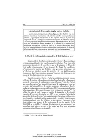 COUR DES COMPTES436
L’évolution de la démographie des pharmaciens d’officine
La rationalisation du réseau officinal pourrait être facilitée par des
départs massifs de pharmaciens à la retraite dans les toutes prochaines
années. L’âge moyen des titulaires et des adjoints était de 50,2 ans au
1er
janvier 2016 et s’allonge chaque année en moyenne de 0,3 année depuis
2010. La population des pharmaciens de 56 ans et plus représentait 28 % de
celle des pharmaciens inscrits à l’Ordre au 1er
janvier 2016. Bien que de
nombreux pharmaciens en âge de partir à la retraite poursuivent leur
activité, les simulations de l’Ordre indiquent une vague massive de départs
à la retraite à 65 ans concentrée sur les cinq à sept prochaines années.
1 - Durcir la réglementation en matière de distribution en gros
Le circuit de la distribution ne pourra être réformé efficacement que
si les pratiques illégales sont plus fermement combattues. Pour enrayer la
dynamique des activités de short-liners, qui se développent en dehors de
tout cadre réglementaire, il conviendrait de durcir les conditions
d’enregistrement auprès de l’ANSM des grossistes répartiteurs et
d’effectuer un nombre accru de contrôles de ces établissements,
notamment dans leurs premières années d’exercice, afin de proscrire ce
mode de distribution contraire aux textes.
La réglementation relative à l’achat groupé de médicaments par des
officines devrait par ailleurs être renforcée afin de lutter plus efficacement
contre la rétrocession de médicaments entre officines, c’est-à-dire l’achat
par une pharmacie d’une quantité importante de médicaments pour les
revendre à d’autres officines de manière totalement informelle ou dans le
cadre de sociétés de regroupement à l’achat (SRA) ou de centrales d’achats
pharmaceutiques. Bien que répandue, cette pratique est interdite464
. En
effet, elle crée de réels risques en matière de traçabilité et de sécurité
sanitaire. L’ouverture éventuelle aux SRA et aux centrales d’achat de la
possibilité de jouer le rôle d’intermédiaires dans l’achat de médicaments
remboursables viendrait fragiliser un peu plus les grossistes répartiteurs en
institutionnalisant entre les officines et ces derniers l’existence d’un
intermédiaire non soumis à des obligations de service public. Si la
DGCCRF a pu établir l’existence d’infractions et les sanctionner, les
contrôles ainsi mis en œuvre et les suites qui leur sont apportées
apparaissent insuffisamment dissuasifs.
464
Article L. 5124-1 du code de la santé publique.
Sécurité sociale 2017 – septembre 2017
Cour des comptes - www.ccomptes.fr - @Courdescomptes
 