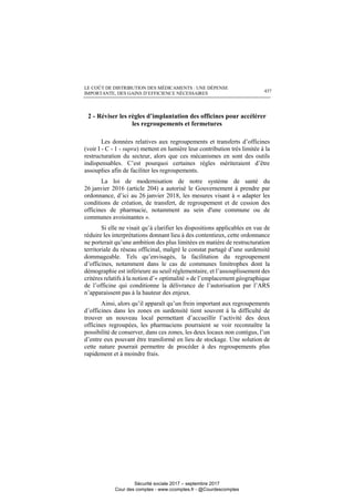 LE COÛT DE DISTRIBUTION DES MÉDICAMENTS : UNE DÉPENSE
IMPORTANTE, DES GAINS D’EFFICIENCE NÉCESSAIRES 437
2 - Réviser les règles d’implantation des officines pour accélérer
les regroupements et fermetures
Les données relatives aux regroupements et transferts d’officines
(voir I - C - 1 - supra) mettent en lumière leur contribution très limitée à la
restructuration du secteur, alors que ces mécanismes en sont des outils
indispensables. C’est pourquoi certaines règles mériteraient d’être
assouplies afin de faciliter les regroupements.
La loi de modernisation de notre système de santé du
26 janvier 2016 (article 204) a autorisé le Gouvernement à prendre par
ordonnance, d’ici au 26 janvier 2018, les mesures visant à « adapter les
conditions de création, de transfert, de regroupement et de cession des
officines de pharmacie, notamment au sein d'une commune ou de
communes avoisinantes ».
Si elle ne visait qu’à clarifier les dispositions applicables en vue de
réduire les interprétations donnant lieu à des contentieux, cette ordonnance
ne porterait qu’une ambition des plus limitées en matière de restructuration
territoriale du réseau officinal, malgré le constat partagé d’une surdensité
dommageable. Tels qu’envisagés, la facilitation du regroupement
d’officines, notamment dans le cas de communes limitrophes dont la
démographie est inférieure au seuil réglementaire, et l’assouplissement des
critères relatifs à la notion d’« optimalité » de l’emplacement géographique
de l’officine qui conditionne la délivrance de l’autorisation par l’ARS
n’apparaissent pas à la hauteur des enjeux.
Ainsi, alors qu’il apparaît qu’un frein important aux regroupements
d’officines dans les zones en surdensité tient souvent à la difficulté de
trouver un nouveau local permettant d’accueillir l’activité des deux
officines regroupées, les pharmaciens pourraient se voir reconnaître la
possibilité de conserver, dans ces zones, les deux locaux non contigus, l’un
d’entre eux pouvant être transformé en lieu de stockage. Une solution de
cette nature pourrait permettre de procéder à des regroupements plus
rapidement et à moindre frais.
Sécurité sociale 2017 – septembre 2017
Cour des comptes - www.ccomptes.fr - @Courdescomptes
 