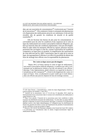 LE COÛT DE DISTRIBUTION DES MÉDICAMENTS : UNE DÉPENSE
IMPORTANTE, DES GAINS D’EFFICIENCE NÉCESSAIRES 439
date, par une association de consommateurs466
et préconisée par l’Autorité
de la concurrence467
. Elle conduirait à limiter le monopole des pharmaciens
à la dispensation des médicaments prescrits sur ordonnance et devrait être
encadrée afin de garantir les conditions de sécurité et de qualité
essentielles468.
Afin de favoriser des baisses de prix pour les consommateurs, il
conviendrait aussi de créer les conditions d’une expansion de la vente en
ligne des médicaments non soumis à prescription médicale obligatoire, qui,
bien qu’autorisée dans des conditions réglementées, reste peu développée.
Dans le cadre même du monopole officinal en vigueur, plusieurs mesures
pourraient être envisagées à cette fin, comme l’autorisation de la publicité
comparative en ligne pour ces produits, la simplification des autorisations
de vente délivrées par les ARS, l’autorisation, dans le cadre de la vente en
ligne, du regroupement d’officines à cet effet et la possibilité de détenir des
lieux de stockage hors officine sous la responsabilité du pharmacien.
Des ventes en ligne encore peu développées
Depuis 2012, la France autorise la vente en ligne de médicaments
non soumis à prescription médicale obligatoire, à condition que celle-ci soit
pratiquée par un pharmacien titulaire et qu’elle soit adossée à une officine
physique. Cette réglementation, plutôt restrictive au regard de la directive
européenne qu’elle a transposée469
, a freiné le développement des ventes en
ligne en France. Ainsi, un pharmacien ne peut vendre que le stock détenu
dans son officine sans pouvoir disposer de lieux de stockage externes.
466
UFC Que Choisir, « Automédication : contre les maux diagnostiqués, l’UFC-Que
Choisir propose son antidote », mars 2012.
467
Autorité de la concurrence, avis n° 13-A-24 du 19 décembre 2013 relatif au
fonctionnement de la concurrence dans le secteur de la distribution du médicament à
usage humain en ville.
468
Dans l’avis précité, l’Autorité de la concurrence pose trois conditions à même
d’assurer une distribution sécurisée des médicaments : la vente dans un espace dédié et
délimité comportant un point d’encaissement spécifique, la présence d’un pharmacien
diplômé soumis à des règles déontologiques et l’obligation pour les distributeurs de
fournir des garanties de nature à éviter une banalisation des produits d’automédication
ou leur utilisation en tant que produits d’appel.
469
Directive 2011/62/UE du Parlement européen et du Conseil du 8 juin 2011 relative
à la prévention de l’introduction dans la chaîne d’approvisionnement légale de
médicaments falsifiés.
Sécurité sociale 2017 – septembre 2017
Cour des comptes - www.ccomptes.fr - @Courdescomptes
 