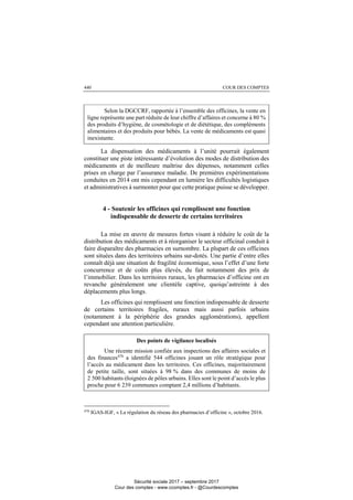COUR DES COMPTES440
Selon la DGCCRF, rapportée à l’ensemble des officines, la vente en
ligne représente une part réduite de leur chiffre d’affaires et concerne à 80 %
des produits d’hygiène, de cosmétologie et de diététique, des compléments
alimentaires et des produits pour bébés. La vente de médicaments est quasi
inexistante.
La dispensation des médicaments à l’unité pourrait également
constituer une piste intéressante d’évolution des modes de distribution des
médicaments et de meilleure maîtrise des dépenses, notamment celles
prises en charge par l’assurance maladie. De premières expérimentations
conduites en 2014 ont mis cependant en lumière les difficultés logistiques
et administratives à surmonter pour que cette pratique puisse se développer.
4 - Soutenir les officines qui remplissent une fonction
indispensable de desserte de certains territoires
La mise en œuvre de mesures fortes visant à réduire le coût de la
distribution des médicaments et à réorganiser le secteur officinal conduit à
faire disparaître des pharmacies en surnombre. La plupart de ces officines
sont situées dans des territoires urbains sur-dotés. Une partie d’entre elles
connaît déjà une situation de fragilité économique, sous l’effet d’une forte
concurrence et de coûts plus élevés, du fait notamment des prix de
l’immobilier. Dans les territoires ruraux, les pharmacies d’officine ont en
revanche généralement une clientèle captive, quoiqu’astreinte à des
déplacements plus longs.
Les officines qui remplissent une fonction indispensable de desserte
de certains territoires fragiles, ruraux mais aussi parfois urbains
(notamment à la périphérie des grandes agglomérations), appellent
cependant une attention particulière.
Des points de vigilance localisés
Une récente mission confiée aux inspections des affaires sociales et
des finances470
a identifié 544 officines jouant un rôle stratégique pour
l’accès au médicament dans les territoires. Ces officines, majoritairement
de petite taille, sont situées à 98 % dans des communes de moins de
2 500 habitants éloignées de pôles urbains. Elles sont le point d’accès le plus
proche pour 6 239 communes comptant 2,4 millions d’habitants.
470
IGAS-IGF, « La régulation du réseau des pharmacies d’officine », octobre 2016.
Sécurité sociale 2017 – septembre 2017
Cour des comptes - www.ccomptes.fr - @Courdescomptes
 