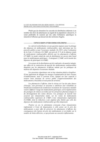 LE COÛT DE DISTRIBUTION DES MÉDICAMENTS : UNE DÉPENSE
IMPORTANTE, DES GAINS D’EFFICIENCE NÉCESSAIRES 441
Plutôt que de rémunérer les surcoûts de distribution inhérents à un
nombre très élevé de pharmacies au regard de la population à desservir, il
serait préférable de soutenir par des aides forfaitaires spécifiques la
minorité d’officines qui desservent des territoires fragiles.
__________ CONCLUSION ET RECOMMANDATIONS__________
Le coût de la distribution est une question majeure pour le pilotage
des dépenses de médicaments remboursables, mais méconnue par les
pouvoirs publics et par l’assurance maladie. En 2015, selon l’estimation
de la Cour, il s’élevait à 8,3 Md€, soit près de 31 % de la dépense totale
de médicaments remboursables délivrés par les pharmacies d’officine
(27 Md€). Le poids relatif du coût de distribution est encore plus lourd
pour les médicaments génériques : il atteignait 2,2 Md€, soit la moitié des
dépenses de génériques (4,4 Md€).
Les acteurs de la distribution ont été confrontés, de manière inégale,
aux effets de la contraction du marché des médicaments remboursables
dispensés par les pharmacies d’officine induite par les politiques de
maîtrise des dépenses d’assurance maladie.
Les grossistes répartiteurs ont vu leur situation plutôt se fragiliser.
Il leur appartient de dégager les marges d’optimisation de leurs réseaux
d’établissements, mais il convient d’être vigilant sur leur capacité à
assurer leurs missions de service public d’approvisionnement des
médicaments à bref délai en tout point du territoire.
Les pharmacies d’officine, dont le réseau est l’un des plus denses
d’Europe, sont parvenues en moyenne à améliorer leur rentabilité en
bénéficiant notamment des nombreuses incitations de l’assurance maladie
visant à diffuser l’usage des médicaments génériques, de la régularisation
des pratiques de remises accordées par les entreprises pharmaceutiques et
du développement des ventes directes. Ces pratiques de marché leur
assurent une rémunération totale, sur les ventes de médicaments
remboursables supérieure de 2 Md€ à leur rémunération réglementée
(5,4 Md€), dont la réduction a une ampleur plus limitée que celle des
dépenses des médicaments remboursables qu’elles dispensent.
Positive en soi, la substitution croissante d’une rémunération
réglementée à l’acte de dispensation à celle assise sur le prix des
médicaments a pour effet de préserver les pharmacies d’officine des
conséquences des baisses de prix des médicaments et est fondée sur le
nombre de boîtes délivrées, ce qui présente un caractère inflationniste.
Sécurité sociale 2017 – septembre 2017
Cour des comptes - www.ccomptes.fr - @Courdescomptes
 