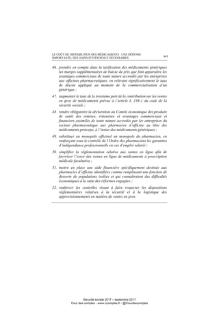 LE COÛT DE DISTRIBUTION DES MÉDICAMENTS : UNE DÉPENSE
IMPORTANTE, DES GAINS D’EFFICIENCE NÉCESSAIRES 443
46. prendre en compte dans la tarification des médicaments génériques
les marges supplémentaires de baisse de prix que font apparaître les
avantages commerciaux de toute nature accordés par les entreprises
aux officines pharmaceutiques, en relevant significativement le taux
de décote appliqué au moment de la commercialisation d’un
générique ;
47. augmenter le taux de la troisième part de la contribution sur les ventes
en gros de médicaments prévue à l’article L. 138-1 du code de la
sécurité sociale ;
48. rendre obligatoire la déclaration au Comité économique des produits
de santé des remises, ristournes et avantages commerciaux et
financiers assimilés de toute nature accordés par les entreprises du
secteur pharmaceutique aux pharmacies d’officine au titre des
médicaments princeps, à l’instar des médicaments génériques ;
49. substituer au monopole officinal un monopole du pharmacien, en
renforçant sous le contrôle de l’Ordre des pharmaciens les garanties
d’indépendance professionnelle en cas d’emploi salarié ;
50. simplifier la réglementation relative aux ventes en ligne afin de
favoriser l’essor des ventes en ligne de médicaments à prescription
médicale facultative ;
51. mettre en place une aide financière spécifiquement destinée aux
pharmacies d’officine identifiées comme remplissant une fonction de
desserte de populations isolées et qui connaîtraient des difficultés
économiques à la suite des réformes engagées ;
52. renforcer les contrôles visant à faire respecter les dispositions
réglementaires relatives à la sécurité et à la logistique des
approvisionnements en matière de ventes en gros.
Sécurité sociale 2017 – septembre 2017
Cour des comptes - www.ccomptes.fr - @Courdescomptes
 