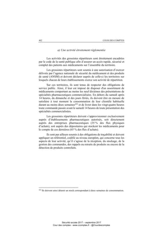 COUR DES COMPTES402
a) Une activité étroitement règlementée
Les activités des grossistes répartiteurs sont étroitement encadrées
par le code de la santé publique afin d’assurer un accès rapide, sécurisé et
complet des patients aux médicaments sur l’ensemble du territoire.
Les grossistes répartiteurs sont soumis à une autorisation d’exercer
délivrée par l’agence nationale de sécurité du médicament et des produits
de santé (ANSM) et doivent déclarer auprès de celle-ci les territoires sur
lesquels chacun de leurs établissements exerce son activité de répartition.
Sur ces territoires, ils sont tenus de respecter des obligations de
service public. Ainsi, il leur est imposé de disposer d'un assortiment de
médicaments comportant au moins les neuf dixièmes des présentations de
spécialités pharmaceutiques commercialisées. En dehors du samedi après
14 heures, du dimanche et des jours fériés, ils doivent être en mesure de
satisfaire à tout moment la consommation de leur clientèle habituelle
durant au moins deux semaines422
et de livrer dans les vingt-quatre heures
toute commande passée avant le samedi 14 heures de toute présentation des
spécialités commercialisées.
Les grossistes répartiteurs doivent s’approvisionner exclusivement
auprès d’établissements pharmaceutiques autorisés, soit directement
auprès des entreprises pharmaceutiques (35 % des flux physiques
d’achats), soit auprès des dépositaires qui stockent les médicaments pour
le compte de ces dernières (65 % des flux d’achats).
Ils sont par ailleurs soumis à des obligations de traçabilité et doivent
appliquer un référentiel, codifié au niveau européen, qui concerne tous les
aspects de leur activité, qu’il s’agisse de la réception, du stockage, de la
gestion des commandes, des rappels ou retraits de produits ou encore de la
détection de produits contrefaits.
422
Ils doivent ainsi détenir un stock correspondant à deux semaines de consommation.
Sécurité sociale 2017 – septembre 2017
Cour des comptes - www.ccomptes.fr - @Courdescomptes
 