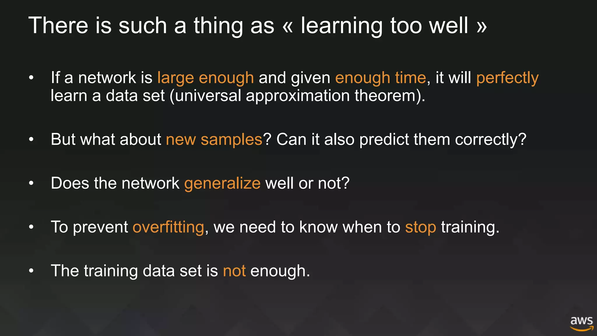 There is such a thing as « learning too well »
• If a network is large enough and given enough time, it will perfectly
learn a data set (universal approximation theorem).
• But what about new samples? Can it also predict them correctly?
• Does the network generalize well or not?
• To prevent overfitting, we need to know when to stop training.
• The training data set is not enough.
 