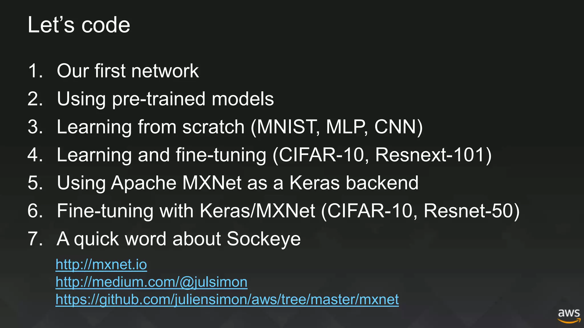Let’s code
1. Our first network
2. Using pre-trained models
3. Learning from scratch (MNIST, MLP, CNN)
4. Learning and fine-tuning (CIFAR-10, Resnext-101)
5. Using Apache MXNet as a Keras backend
6. Fine-tuning with Keras/MXNet (CIFAR-10, Resnet-50)
7. A quick word about Sockeye
http://mxnet.io
http://medium.com/@julsimon
https://github.com/juliensimon/aws/tree/master/mxnet
 