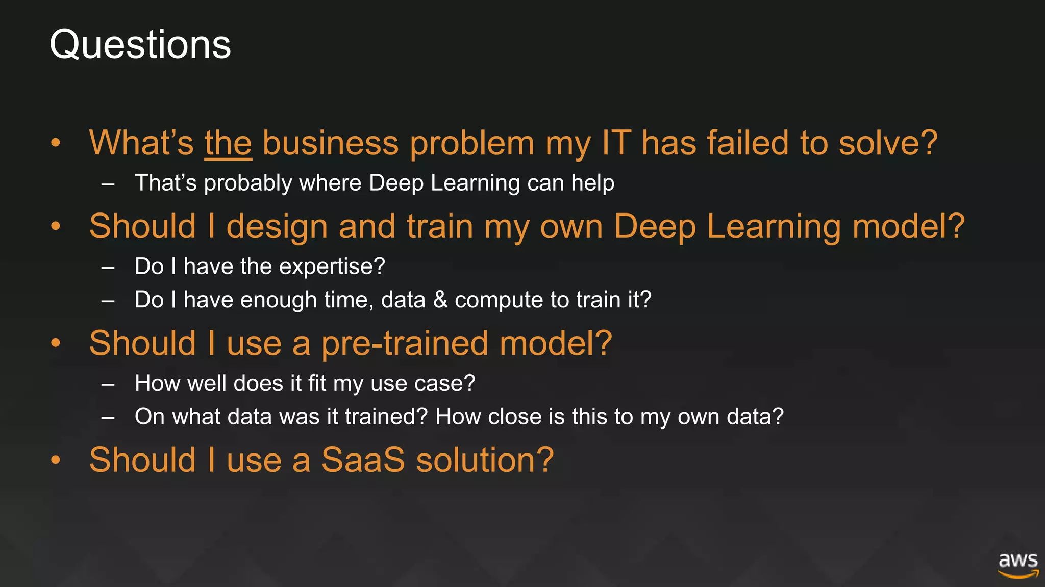 Questions
• What’s the business problem my IT has failed to solve?
– That’s probably where Deep Learning can help
• Should I design and train my own Deep Learning model?
– Do I have the expertise?
– Do I have enough time, data & compute to train it?
• Should I use a pre-trained model?
– How well does it fit my use case?
– On what data was it trained? How close is this to my own data?
• Should I use a SaaS solution?
 