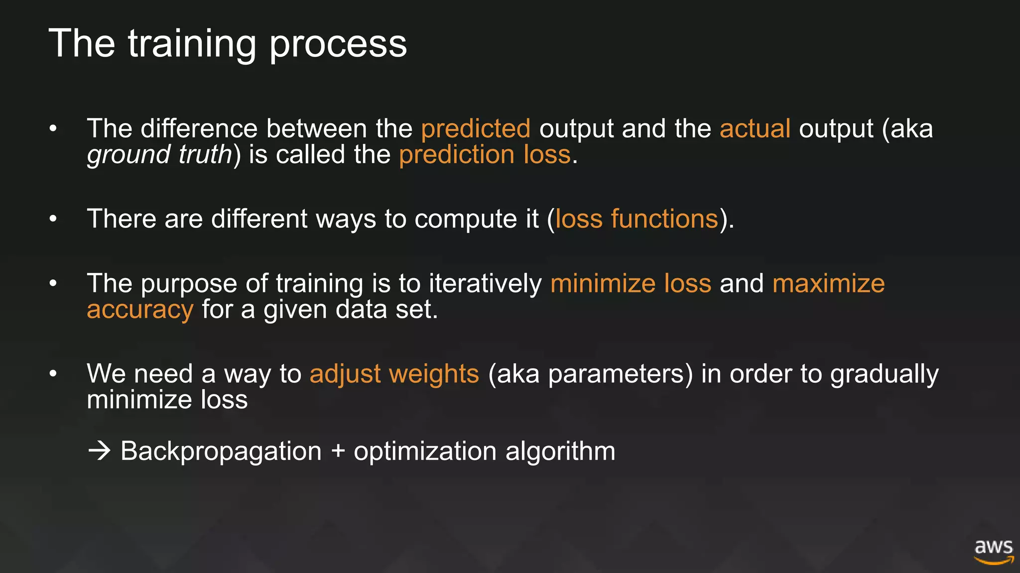 The training process
• The difference between the predicted output and the actual output (aka
ground truth) is called the prediction loss.
• There are different ways to compute it (loss functions).
• The purpose of training is to iteratively minimize loss and maximize
accuracy for a given data set.
• We need a way to adjust weights (aka parameters) in order to gradually
minimize loss
 Backpropagation + optimization algorithm
 