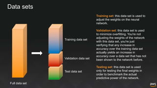 Data sets
Full data set
Training data set
Validation data set
Test data set
Training set: this data set is used to
adjust the weights on the neural
network.
Validation set: this data set is used
to minimize overfitting. You're not
adjusting the weights of the network
with this data set, you're just
verifying that any increase in
accuracy over the training data set
actually yields an increase in
accuracy over a data set that has not
been shown to the network before.
Testing set: this data set is used
only for testing the final weights in
order to benchmark the actual
predictive power of the network.
 