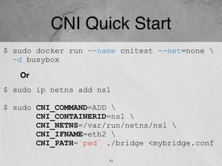 CNI Quick Start
$ sudo ip netns add ns1
$ sudo CNI_COMMAND=ADD 
CNI_CONTAINERID=ns1 
CNI_NETNS=/var/run/netns/ns1 
CNI_IFNAME=eth2 
CNI_PATH=`pwd` ./bridge <mybridge.conf
$ sudo docker run --name cnitest --net=none 
-d busybox
Or
10
 