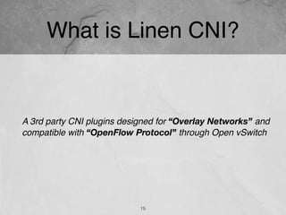 What is Linen CNI?
A 3rd party CNI plugins designed for “Overlay Networks” and
compatible with “OpenFlow Protocol” through Open vSwitch
15
 