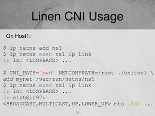 Linen CNI Usage
23
On Host1:
$ ip netns add ns1
$ ip netns exec ns1 ip link
1: lo: <LOOPBACK> ...
$ CNI_PATH=`pwd` NETCONFPATH=/root ./cnitool 
add mynet /var/run/netns/ns1
$ ip netns exec ns1 ip link
1: lo: <LOOPBACK> ...
3: eth0@if97:
<BROADCAST,MULTICAST,UP,LOWER_UP> mtu 1400 ...
 